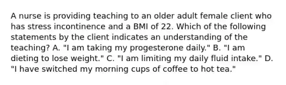 A nurse is providing teaching to an older adult female client who has stress incontinence and a BMI of 22. Which of the following statements by the client indicates an understanding of the teaching? A. "I am taking my progesterone daily." B. "I am dieting to lose weight." C. "I am limiting my daily fluid intake." D. "I have switched my morning cups of coffee to hot tea."