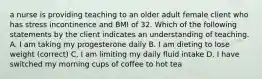 a nurse is providing teaching to an older adult female client who has stress incontinence and BMI of 32. Which of the following statements by the client indicates an understanding of teaching. A. I am taking my progesterone daily B. I am dieting to lose weight (correct) C. I am limiting my daily fluid intake D. I have switched my morning cups of coffee to hot tea