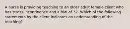 A nurse is providing teaching to an older adult female client who has stress incontinence and a BMI of 32. Which of the following statements by the client indicates an understanding of the teaching?