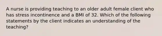 A nurse is providing teaching to an older adult female client who has stress incontinence and a BMI of 32. Which of the following statements by the client indicates an understanding of the teaching?