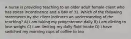 A nurse is providing teaching to an older adult female client who has stress incontinence and a BMI of 32. Which of the following statements by the client indicates an understanding of the teaching? A) I am taking my progesterone daily B) I am dieting to lose weight C) I am limiting my daily fluid intake D) I have switched my morning cups of coffee to tea