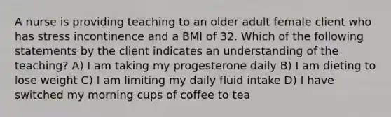 A nurse is providing teaching to an older adult female client who has stress incontinence and a BMI of 32. Which of the following statements by the client indicates an understanding of the teaching? A) I am taking my progesterone daily B) I am dieting to lose weight C) I am limiting my daily fluid intake D) I have switched my morning cups of coffee to tea