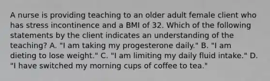 A nurse is providing teaching to an older adult female client who has stress incontinence and a BMI of 32. Which of the following statements by the client indicates an understanding of the teaching? A. "I am taking my progesterone daily." B. "I am dieting to lose weight." C. "I am limiting my daily fluid intake." D. "I have switched my morning cups of coffee to tea."