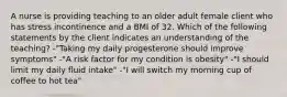 A nurse is providing teaching to an older adult female client who has stress incontinence and a BMI of 32. Which of the following statements by the client indicates an understanding of the teaching? -"Taking my daily progesterone should improve symptoms" -"A risk factor for my condition is obesity" -"I should limit my daily fluid intake" -"I will switch my morning cup of coffee to hot tea"