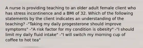 A nurse is providing teaching to an older adult female client who has stress incontinence and a BMI of 32. Which of the following statements by the client indicates an understanding of the teaching? -"Taking my daily progesterone should improve symptoms" -"A risk factor for my condition is obesity" -"I should limit my daily fluid intake" -"I will switch my morning cup of coffee to hot tea"