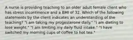 A nurse is providing teaching to an older adult female client who has stress incontinence and a BMI of 32. Which of the following statements by the client indicates an understanding of the teaching? "I am taking my progesterone daily." "I am dieting to lose weight." "I am limiting my daily fluid intake." "I have switched my morning cups of coffee to hot tea."