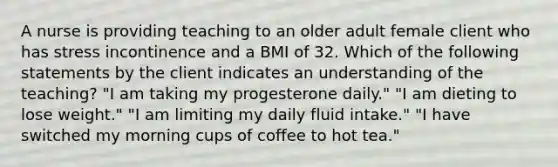 A nurse is providing teaching to an older adult female client who has stress incontinence and a BMI of 32. Which of the following statements by the client indicates an understanding of the teaching? "I am taking my progesterone daily." "I am dieting to lose weight." "I am limiting my daily fluid intake." "I have switched my morning cups of coffee to hot tea."