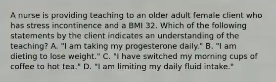 A nurse is providing teaching to an older adult female client who has stress incontinence and a BMI 32. Which of the following statements by the client indicates an understanding of the teaching? A. "I am taking my progesterone daily." B. "I am dieting to lose weight." C. "I have switched my morning cups of coffee to hot tea." D. "I am limiting my daily fluid intake."