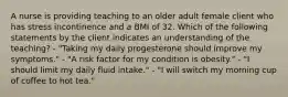 A nurse is providing teaching to an older adult female client who has stress incontinence and a BMI of 32. Which of the following statements by the client indicates an understanding of the teaching? - "Taking my daily progesterone should improve my symptoms." - "A risk factor for my condition is obesity." - "I should limit my daily fluid intake." - "I will switch my morning cup of coffee to hot tea."