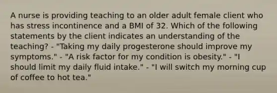 A nurse is providing teaching to an older adult female client who has stress incontinence and a BMI of 32. Which of the following statements by the client indicates an understanding of the teaching? - "Taking my daily progesterone should improve my symptoms." - "A risk factor for my condition is obesity." - "I should limit my daily fluid intake." - "I will switch my morning cup of coffee to hot tea."