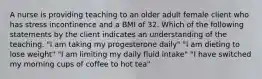 A nurse is providing teaching to an older adult female client who has stress incontinence and a BMI of 32. Which of the following statements by the client indicates an understanding of the teaching. "I am taking my progesterone daily" "I am dieting to lose weight" "I am limiting my daily fluid intake" "I have switched my morning cups of coffee to hot tea"