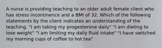 A nurse is providing teaching to an older adult female client who has stress incontinence and a BMI of 32. Which of the following statements by the client indicates an understanding of the teaching. "I am taking my progesterone daily" "I am dieting to lose weight" "I am limiting my daily fluid intake" "I have switched my morning cups of coffee to hot tea"