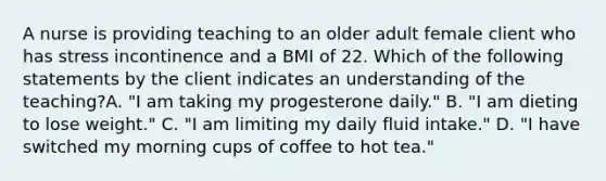 A nurse is providing teaching to an older adult female client who has stress incontinence and a BMI of 22. Which of the following statements by the client indicates an understanding of the teaching?A. "I am taking my progesterone daily." B. "I am dieting to lose weight." C. "I am limiting my daily fluid intake." D. "I have switched my morning cups of coffee to hot tea."