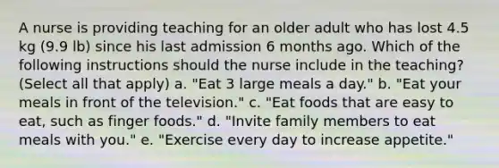 A nurse is providing teaching for an older adult who has lost 4.5 kg (9.9 lb) since his last admission 6 months ago. Which of the following instructions should the nurse include in the teaching? (Select all that apply) a. "Eat 3 large meals a day." b. "Eat your meals in front of the television." c. "Eat foods that are easy to eat, such as finger foods." d. "Invite family members to eat meals with you." e. "Exercise every day to increase appetite."