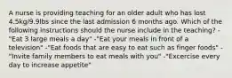 A nurse is providing teaching for an older adult who has lost 4.5kg/9.9lbs since the last admission 6 months ago. Which of the following instructions should the nurse include in the teaching? -"Eat 3 large meals a day" -"Eat your meals in front of a television" -"Eat foods that are easy to eat such as finger foods" -"Invite family members to eat meals with you" -"Excercise every day to increase appetite"