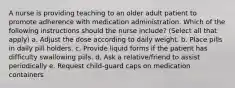 A nurse is providing teaching to an older adult patient to promote adherence with medication administration. Which of the following instructions should the nurse include? (Select all that apply) a. Adjust the dose according to daily weight. b. Place pills in daily pill holders. c. Provide liquid forms if the patient has difficulty swallowing pills. d. Ask a relative/friend to assist periodically e. Request child-guard caps on medication containers