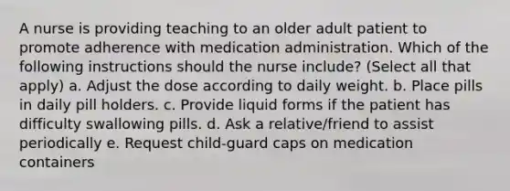 A nurse is providing teaching to an older adult patient to promote adherence with medication administration. Which of the following instructions should the nurse include? (Select all that apply) a. Adjust the dose according to daily weight. b. Place pills in daily pill holders. c. Provide liquid forms if the patient has difficulty swallowing pills. d. Ask a relative/friend to assist periodically e. Request child-guard caps on medication containers