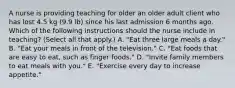 A nurse is providing teaching for older an older adult client who has lost 4.5 kg (9.9 lb) since his last admission 6 months ago. Which of the following instructions should the nurse include in teaching? (Select all that apply.) A. "Eat three large meals a day." B. "Eat your meals in front of the television." C. "Eat foods that are easy to eat, such as finger foods." D. "Invite family members to eat meals with you." E. "Exercise every day to increase appetite."