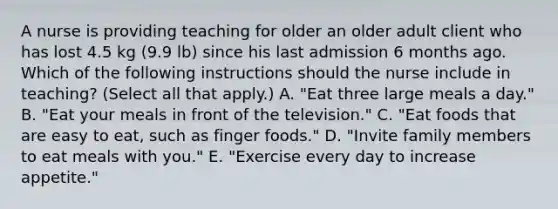 A nurse is providing teaching for older an older adult client who has lost 4.5 kg (9.9 lb) since his last admission 6 months ago. Which of the following instructions should the nurse include in teaching? (Select all that apply.) A. "Eat three large meals a day." B. "Eat your meals in front of the television." C. "Eat foods that are easy to eat, such as finger foods." D. "Invite family members to eat meals with you." E. "Exercise every day to increase appetite."