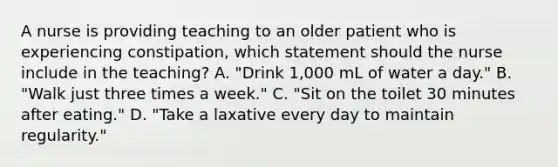 A nurse is providing teaching to an older patient who is experiencing constipation, which statement should the nurse include in the teaching? A. "Drink 1,000 mL of water a day." B. "Walk just three times a week." C. "Sit on the toilet 30 minutes after eating." D. "Take a laxative every day to maintain regularity."