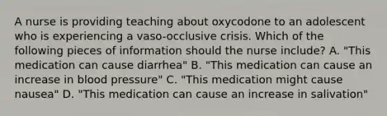 A nurse is providing teaching about oxycodone to an adolescent who is experiencing a vaso-occlusive crisis. Which of the following pieces of information should the nurse include? A. "This medication can cause diarrhea" B. "This medication can cause an increase in blood pressure" C. "This medication might cause nausea" D. "This medication can cause an increase in salivation"