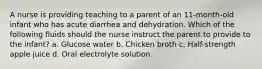 A nurse is providing teaching to a parent of an 11-month-old infant who has acute diarrhea and dehydration. Which of the following fluids should the nurse instruct the parent to provide to the infant? a. Glucose water b. Chicken broth c. Half-strength apple juice d. Oral electrolyte solution