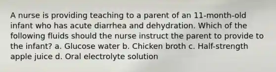 A nurse is providing teaching to a parent of an 11-month-old infant who has acute diarrhea and dehydration. Which of the following fluids should the nurse instruct the parent to provide to the infant? a. Glucose water b. Chicken broth c. Half-strength apple juice d. Oral electrolyte solution