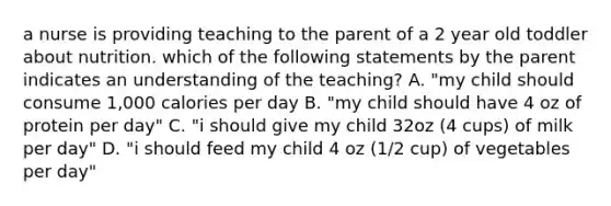 a nurse is providing teaching to the parent of a 2 year old toddler about nutrition. which of the following statements by the parent indicates an understanding of the teaching? A. "my child should consume 1,000 calories per day B. "my child should have 4 oz of protein per day" C. "i should give my child 32oz (4 cups) of milk per day" D. "i should feed my child 4 oz (1/2 cup) of vegetables per day"