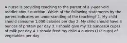 A nurse is providing teaching to the parent of a 2-year-old toddler about nutrition. Which of the following statements by the parent indicates an understanding of the teaching? 1. My child should consume 1,000 calories per day 2. My child should have 4 ounces of protein per day 3. I should give my 32 ounces(4 cups) of milk per day 4. I should feed my child 4 ounces (1/2 cups) of vegetables per day