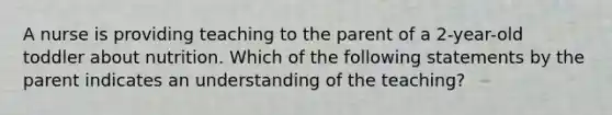 A nurse is providing teaching to the parent of a 2-year-old toddler about nutrition. Which of the following statements by the parent indicates an understanding of the teaching?