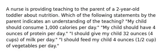 A nurse is providing teaching to the parent of a 2-year-old toddler about nutrition. Which of the following statements by the parent indicates an understanding of the teaching? "My child should consume 1,000 calories per day." "My child should have 4 ounces of protein per day." "I should give my child 32 ounces (4 cups) of milk per day." "I should feed my child 4 ounces (1/2 cup) of vegetables per day."