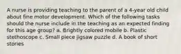 A nurse is providing teaching to the parent of a 4-year old child about fine motor development. Which of the following tasks should the nurse include in the teaching as an expected finding for this age group? a. Brightly colored mobile b. Plastic stethoscope c. Small piece jigsaw puzzle d. A book of short stories