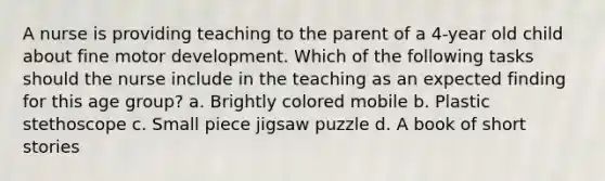 A nurse is providing teaching to the parent of a 4-year old child about fine motor development. Which of the following tasks should the nurse include in the teaching as an expected finding for this age group? a. Brightly colored mobile b. Plastic stethoscope c. Small piece jigsaw puzzle d. A book of short stories