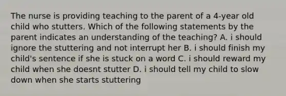 The nurse is providing teaching to the parent of a 4-year old child who stutters. Which of the following statements by the parent indicates an understanding of the teaching? A. i should ignore the stuttering and not interrupt her B. i should finish my child's sentence if she is stuck on a word C. i should reward my child when she doesnt stutter D. i should tell my child to slow down when she starts stuttering