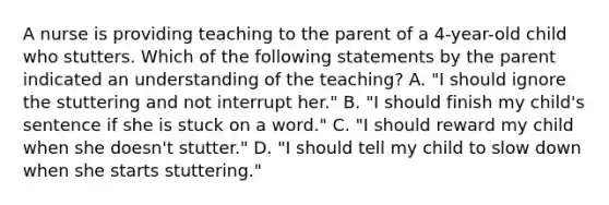 A nurse is providing teaching to the parent of a 4-year-old child who stutters. Which of the following statements by the parent indicated an understanding of the teaching? A. "I should ignore the stuttering and not interrupt her." B. "I should finish my child's sentence if she is stuck on a word." C. "I should reward my child when she doesn't stutter." D. "I should tell my child to slow down when she starts stuttering."