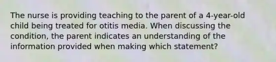 The nurse is providing teaching to the parent of a 4-year-old child being treated for otitis media. When discussing the condition, the parent indicates an understanding of the information provided when making which statement?