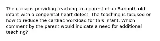 The nurse is providing teaching to a parent of an 8-month old infant with a congenital heart defect. The teaching is focused on how to reduce the cardiac workload for this infant. Which comment by the parent would indicate a need for additional teaching?