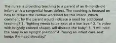 The nurse is providing teaching to a parent of an 8-month-old infant with a congenital heart defect. The teaching is focused on how to reduce the cardiac workload for this infant. Which comment by the parent would indicate a need for additional teaching? 1. "lighting needs to be kept at a low level" 2. "a video with brightly colored shapes will distract the baby" 3. "I will hold the baby in an upright position" 4. "using an infant care seat keeps the head elevated"