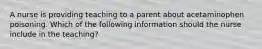 A nurse is providing teaching to a parent about acetaminophen poisoning. Which of the following information should the nurse include in the teaching?