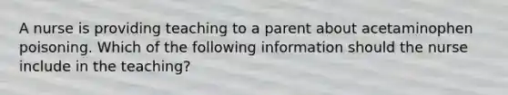 A nurse is providing teaching to a parent about acetaminophen poisoning. Which of the following information should the nurse include in the teaching?