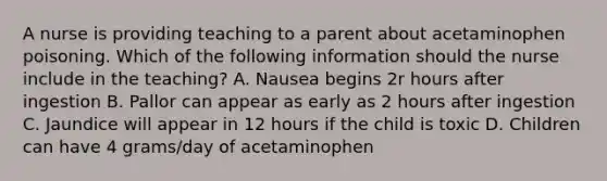 A nurse is providing teaching to a parent about acetaminophen poisoning. Which of the following information should the nurse include in the teaching? A. Nausea begins 2r hours after ingestion B. Pallor can appear as early as 2 hours after ingestion C. Jaundice will appear in 12 hours if the child is toxic D. Children can have 4 grams/day of acetaminophen