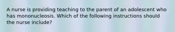 A nurse is providing teaching to the parent of an adolescent who has mononucleosis. Which of the following instructions should the nurse include?