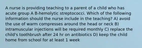 A nurse is providing teaching to a parent of a child who has acute group A B-hemolytic streptococci. Which of the following information should the nurse include in the teaching? A) avoid the use of warm compresses around the head or neck B) intramuscular injections will be required monthly C) replace the child's toothbrush after 24 hr on antibiotics D) keep the child home from school for at least 1 week