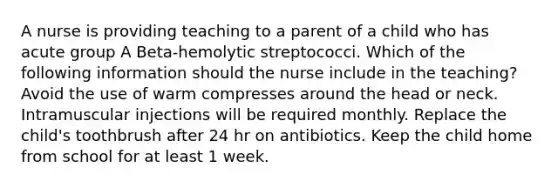 A nurse is providing teaching to a parent of a child who has acute group A Beta-hemolytic streptococci. Which of the following information should the nurse include in the teaching? Avoid the use of warm compresses around the head or neck. Intramuscular injections will be required monthly. Replace the child's toothbrush after 24 hr on antibiotics. Keep the child home from school for at least 1 week.