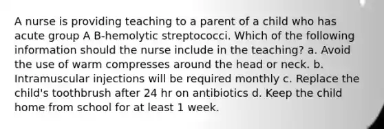 A nurse is providing teaching to a parent of a child who has acute group A B-hemolytic streptococci. Which of the following information should the nurse include in the teaching? a. Avoid the use of warm compresses around the head or neck. b. Intramuscular injections will be required monthly c. Replace the child's toothbrush after 24 hr on antibiotics d. Keep the child home from school for at least 1 week.