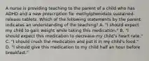 A nurse is providing teaching to the parent of a child who has ADHD and a new prescription for methylphenidate sustained-release tablets. Which of the following statements by the parent indicates an understanding of the teaching? A. "I should expect my child to gain weight while taking this medication." B. "I should expect this medication to decrease my child's heart rate." C. "I should crush the medication and put it in my child's food." D. "I should give this medication to my child half an hour before breakfast."