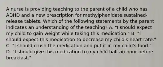 A nurse is providing teaching to the parent of a child who has ADHD and a new prescription for methylphenidate sustained-release tablets. Which of the following statements by the parent indicates an understanding of the teaching? A. "I should expect my child to gain weight while taking this medication." B. "I should expect this medication to decrease my child's heart rate." C. "I should crush the medication and put it in my child's food." D. "I should give this medication to my child half an hour before breakfast."