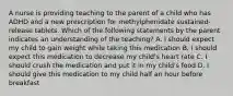 A nurse is providing teaching to the parent of a child who has ADHD and a new prescription for methylphenidate sustained-release tablets. Which of the following statements by the parent indicates an understanding of the teaching? A. I should expect my child to gain weight while taking this medication B. I should expect this medication to decrease my child's heart rate C. I should crush the medication and put it in my child's food D. I should give this medication to my child half an hour before breakfast