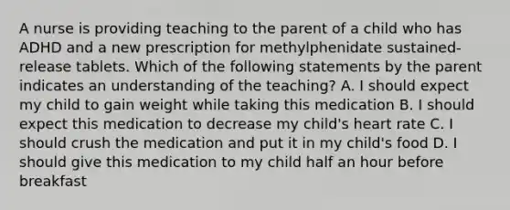 A nurse is providing teaching to the parent of a child who has ADHD and a new prescription for methylphenidate sustained-release tablets. Which of the following statements by the parent indicates an understanding of the teaching? A. I should expect my child to gain weight while taking this medication B. I should expect this medication to decrease my child's heart rate C. I should crush the medication and put it in my child's food D. I should give this medication to my child half an hour before breakfast