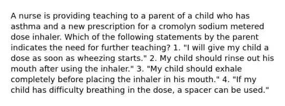 A nurse is providing teaching to a parent of a child who has asthma and a new prescription for a cromolyn sodium metered dose inhaler. Which of the following statements by the parent indicates the need for further teaching? 1. "I will give my child a dose as soon as wheezing starts." 2. My child should rinse out his mouth after using the inhaler." 3. "My child should exhale completely before placing the inhaler in his mouth." 4. "If my child has difficulty breathing in the dose, a spacer can be used."